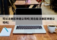 可以注册区块链公司吗[现在能注册区块链公司吗]